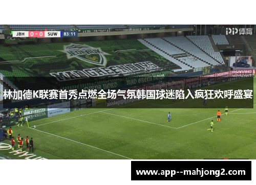 林加德K联赛首秀点燃全场气氛韩国球迷陷入疯狂欢呼盛宴