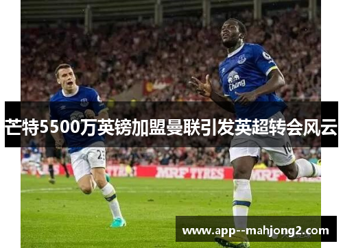 芒特5500万英镑加盟曼联引发英超转会风云 芒特5500万英镑加盟曼联引发英超转会风云