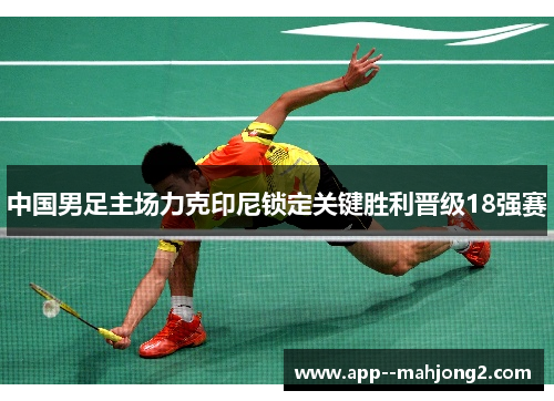 中国男足主场力克印尼锁定关键胜利晋级18强赛